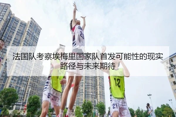 法国队考察埃梅里国家队首发可能性的现实路径与未来期待