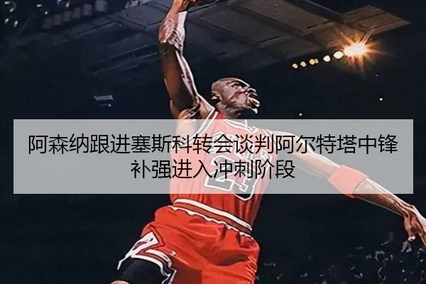 阿森纳跟进塞斯科转会谈判阿尔特塔中锋补强进入冲刺阶段