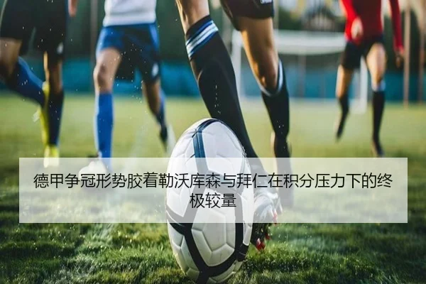 德甲争冠形势胶着勒沃库森与拜仁在积分压力下的终极较量