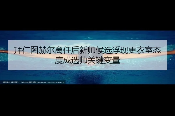 拜仁图赫尔离任后新帅候选浮现更衣室态度成选帅关键变量