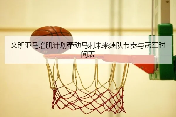 文班亚马增肌计划牵动马刺未来建队节奏与冠军时间表