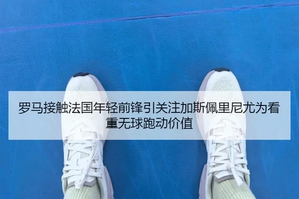 罗马接触法国年轻前锋引关注加斯佩里尼尤为看重无球跑动价值
