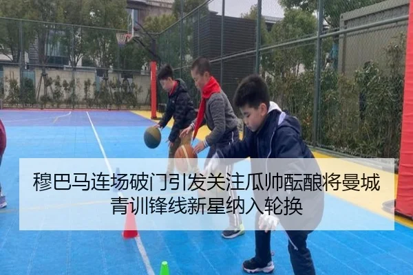 穆巴马连场破门引发关注瓜帅酝酿将曼城青训锋线新星纳入轮换