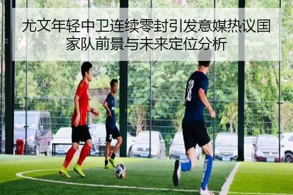 尤文年轻中卫连续零封引发意媒热议国家队前景与未来定位分析